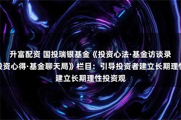 升富配资 国投瑞银基金《投资心法·基金访谈录》、《投资心得·基金聊天局》栏目：引导投资者建立长期理性投资观