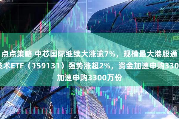 点点策略 中芯国际继续大涨逾7%，规模最大港股通信息技术ETF（159131）强势涨超2%，资金加速申购3300万份