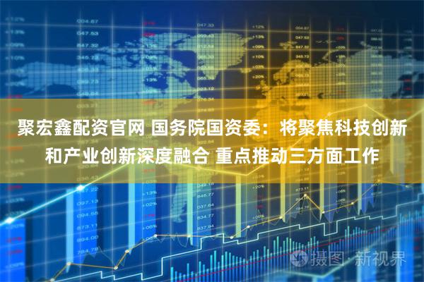 聚宏鑫配资官网 国务院国资委：将聚焦科技创新和产业创新深度融合 重点推动三方面工作