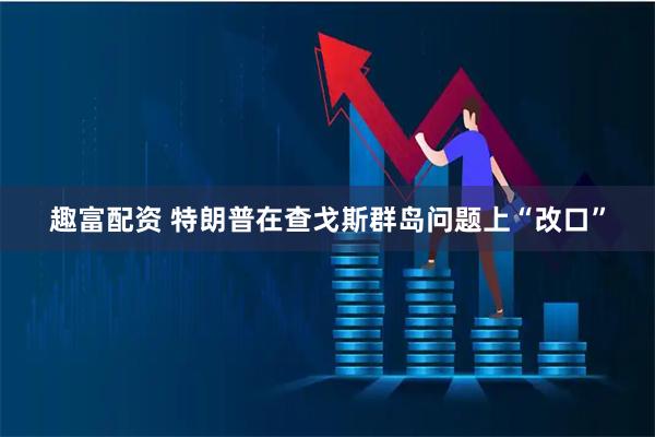 趣富配资 特朗普在查戈斯群岛问题上“改口”