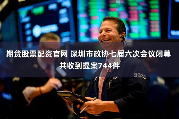 期货股票配资官网 深圳市政协七届六次会议闭幕 共收到提案744件