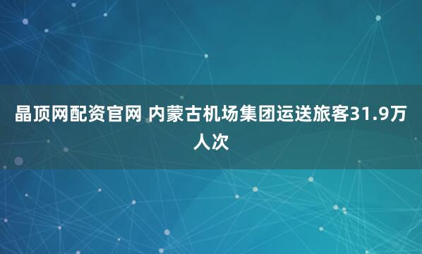 晶顶网配资官网 内蒙古机场集团运送旅客31.9万人次