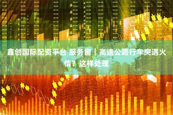 鑫创国际配资平台 服务窗｜高速公路行车突遇火情？这样处理