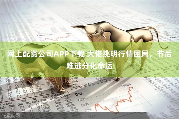 网上配资公司APP下载 大佬挑明行情困局，节后难逃分化命运