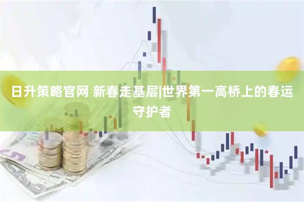 日升策略官网 新春走基层|世界第一高桥上的春运守护者